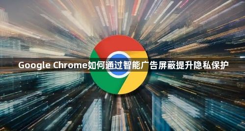 Google Chrome如何通过智能广告屏蔽提升隐私保护1