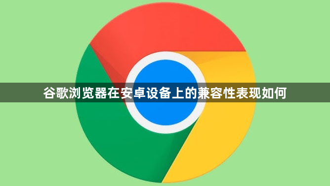 谷歌浏览器在安卓设备上的兼容性表现如何1