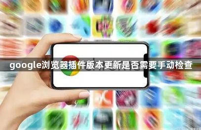 google浏览器插件版本更新是否需要手动检查1