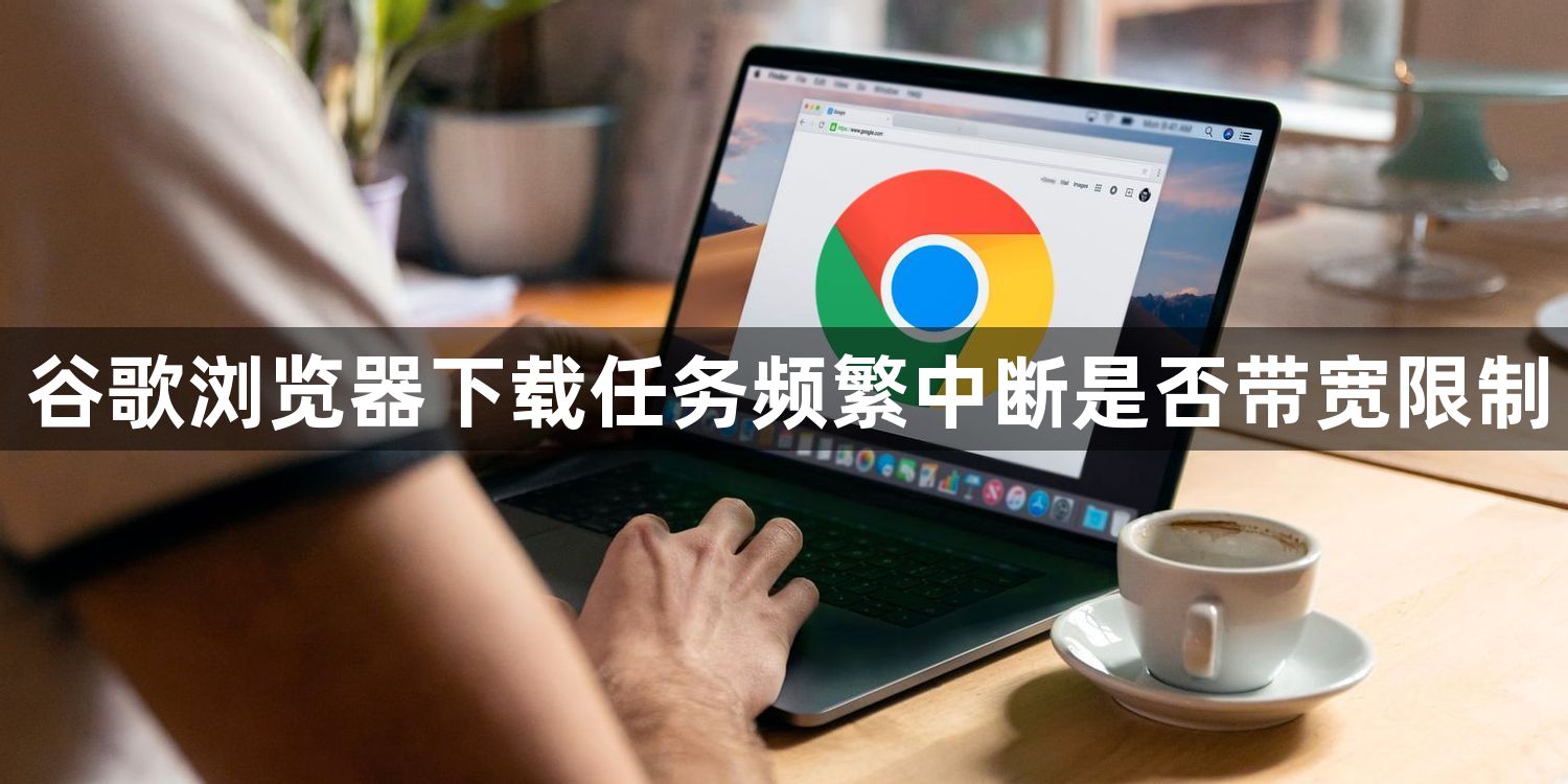 谷歌浏览器下载任务频繁中断是否带宽限制1