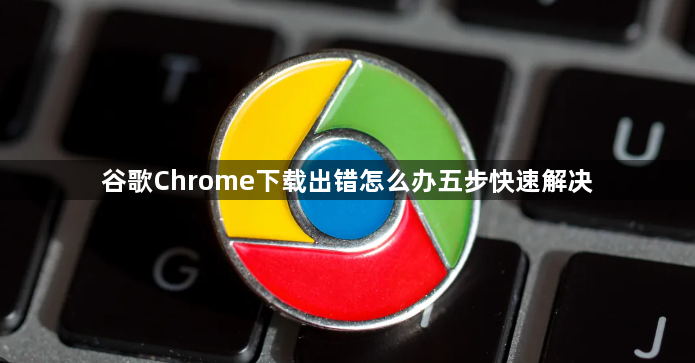 谷歌Chrome下载出错怎么办五步快速解决1