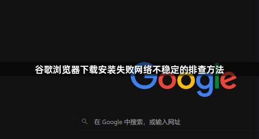 谷歌浏览器下载安装失败网络不稳定的排查方法1