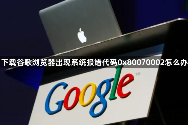 下载谷歌浏览器出现系统报错代码0x80070002怎么办1