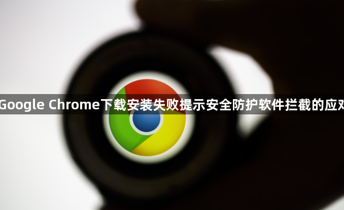 Google Chrome下载安装失败提示安全防护软件拦截的应对1