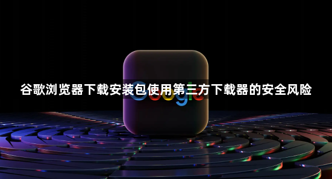 谷歌浏览器下载安装包使用第三方下载器的安全风险1