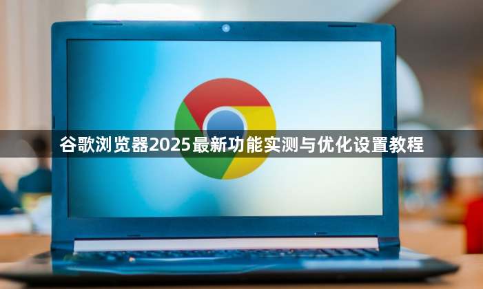 谷歌浏览器2025最新功能实测与优化设置教程1