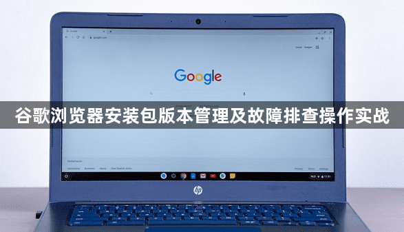 谷歌浏览器安装包版本管理及故障排查操作实战1