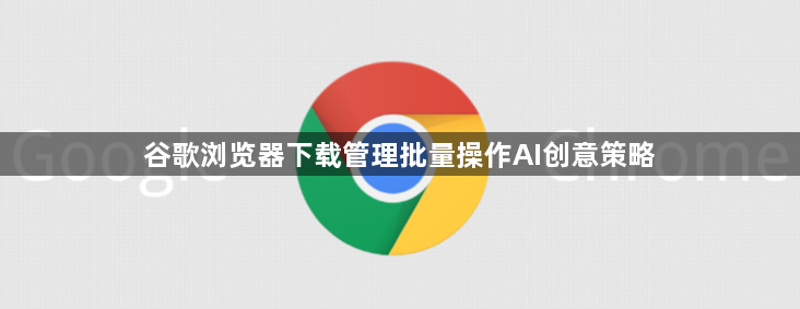 谷歌浏览器下载管理批量操作AI创意策略1