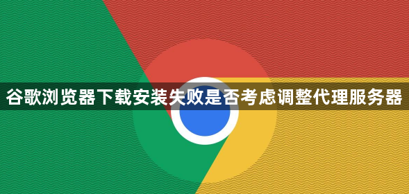 谷歌浏览器下载安装失败是否考虑调整代理服务器1