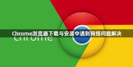 Chrome浏览器下载与安装中遇到网络问题解决1