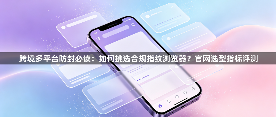 跨境多平台防封必读：如何挑选合规指纹浏览器？官网选型指标评测1